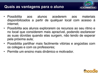 Quais as vantagens para o aluno Possibilita aos alunos acederem aos materiais disponibilizados a partir de qualquer local com acesso à internet; Possibilita aos alunos explorarem os recursos ao seu ritmo e no local que considerem mais aprazível, podendo esclarecer as suas dúvidas quando elas surgem, não tendo de esperar pela próxima aula; Possibilita partilhar mais facilmente vitórias e angústias com os colegas e com os professores; Permite um ensino mais dinâmico e motivador. 