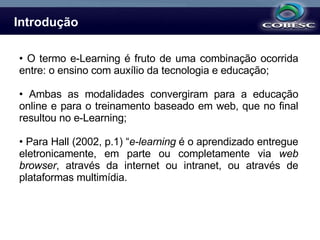 Introdução O termo e-Learning é fruto de uma combinação ocorrida entre: o ensino com auxílio da tecnologia e educação; Ambas as modalidades convergiram para a educação online e para o treinamento baseado em web, que no final resultou no e-Learning; Para Hall (2002, p.1) “ e-learning  é o aprendizado entregue eletronicamente, em parte ou completamente via  web browser , através da internet ou intranet, ou através de plataformas multimídia. 