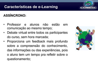 Características de e-Learning ASSÍNCRONO: Professor e alunos não estão em comunicação ao mesmo tempo; Debate virtual entre todos os participantes do curso, sem hora marcada; Proporciona um feedback mais profundo sobre a compreensão do conhecimento, das informações ou das experiências, pois o aluno tem um tempo pra refletir sobre o questionamento; 