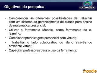 Objetivos da pesquisa Compreender as diferentes possibilidades de trabalhar com um sistema de gerenciamento de cursos para ensino de matemática presencial; Utilizar a ferramenta Moodle, como ferramenta de e-learning; Combinar aprendizagem presencial com virtual; Trabalhar o lado colaborativo do aluno através do ambiente virtual; Capacitar professores para o uso da ferramenta; 