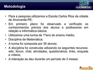 Metodologia Para a pesquisa utilizamos a Escola Carlos Rios da cidade de Arcoverde-PE; Em primeiro plano foi observado e verificado os conhecimentos prévios dos alunos e professores em relação a informática básica;  Utilizamos uma turma de 1ºano do ensino médio; Disciplina de Matemática; A turma foi composta por 35 alunos; A disciplina foi construída utilizando os seguintes recursos: wiki, fórum, chat, atividades, questionários, links, enquete e vídeos; A interação se deu durante um período de 3 meses. 