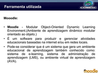 Ferramenta utilizada Mooodle: Moodle  - Modular Object-Oriented Dynamic Learning Environment. (Ambiente de aprendizagem dinâmico modular orientado ao objeto.) É um software para produzir e gerenciar atividades educacionais baseadas na internet e/ou em redes locais. Pode-se considerar que é um sistema que gera um ambiente educacional de aprendizagem também conhecido como: sistema de e-learning, sistema de administração de aprendizagem (LMS), ou ambiente virtual de aprendizagem (AVA).    