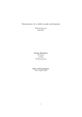 Kinematics of a slider-crank mechanism
             Michael Kearney
                40274982




            Group Members:
                D Potter
                A Pirlo
             M Bonaventura




          Date of Experiment:
            15th August 2005




                    1
 
