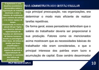 O taylorismo é uma
                   TEORIAS ADMINISTRATIVAS E GESTÃO ESCOLAR
  doutrina econômica e
   tecnocrática sobre a
organização do trabalho,
    destinada a obter o
                            cuja principal preocupação, nas organizações, era
 máximo de rendimento
com o mínimo de esforço     determinar o modo mais eficiente de realizar
  e no menor espaço de
           tempo.           tarefas repetitivas.
Estabelecida no início do
  século XX por Taylor,     De forma geral, esses pensadores defendiam que o
 essa doutrina defende a
     especialização de      salário do trabalhador deveria ser proporcional à
 funções em detrimento
   de fatores humanos,      sua produção. Fatores como os mencionados
sociais ou psicológicos.
Além disso, dá ênfase às    acima mostravam que as necessidades básicas do
     tarefas que foram
      simplificadas e       trabalhador não eram consideradas, e que o
   padronizadas, com o
  objetivo de permitir a    principal interesse dos patrões eram lucro e
     especialização do
trabalhador e o aumento
                            acumulação de capital. Esse cenário desanimador
       dos índices de
       produtividade.
       PROF RIBAMAR CAMPOS                                                      10
 