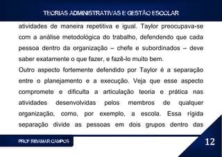 TEORIAS ADMINISTRATIVAS E GESTÃO ESCOLAR

atividades de maneira repetitiva e igual. Taylor preocupava-se
com a análise metodológica do trabalho, defendendo que cada
pessoa dentro da organização – chefe e subordinados – deve
saber exatamente o que fazer, e fazê-lo muito bem.
Outro aspecto fortemente defendido por Taylor é a separação
entre o planejamento e a execução. Veja que esse aspecto
compromete e dificulta a articulação teoria e prática nas
atividades   desenvolvidas   pelos   membros     de   qualquer
organização, como, por exemplo, a escola. Essa rígida
separação divide as pessoas em dois grupos dentro das

PROF RIBAMAR CAMPOS                                              12
 
