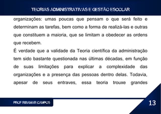 TEORIAS ADMINISTRATIVAS E GESTÃO ESCOLAR

organizações: umas poucas que pensam o que será feito e
determinam as tarefas, bem como a forma de realizá-las e outras
que constituem a maioria, que se limitam a obedecer as ordens
que recebem.
É verdade que a validade da Teoria científica da administração
tem sido bastante questionada nas últimas décadas, em função
de   suas     limitações   para    explicar    a   complexidade    das
organizações e a presença das pessoas dentro delas. Todavia,
apesar   de     seus   entraves,    essa      teoria   trouxe   grandes



PROF RIBAMAR CAMPOS                                                       13
 