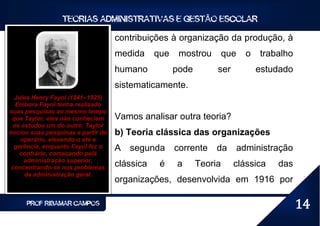 TEORIAS ADMINISTRATIVAS E GESTÃO ESCOLAR

                                     contribuições à organização da produção, à
                                     medida     que    mostrou        que     o   trabalho
                                     humano           pode        ser             estudado
                                     sistematicamente.
  Jules Henry Fayol (1841–1925)
   Embora Fayol tenha realizado
suas pesquisas ao mesmo tempo
 que Taylor, eles não conheciam      Vamos analisar outra teoria?
  os estudos um do outro. Taylor
iniciou suas pesquisas a partir do   b) Teoria clássica das organizações
     operário, elevando-o até a
  gerência, enquanto Fayol fez o     A   segunda      corrente    da        administração
    contrário, começando pela
      administração superior,
 concentrando-se nos problemas       clássica    é    a      Teoria     clássica      das
      da administração geral.
                                     organizações, desenvolvida em 1916 por

      PROF RIBAMAR CAMPOS                                                                    14
 