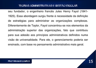 TEORIAS ADMINISTRATIVAS E GESTÃO ESCOLAR

seu fundador, o engenheiro francês Jules Henry Fayol (1841-
1925). Essa abordagem surgiu frente à necessidade da definição
de estratégias para administrar as organizações complexas.
Diferentemente de Taylor, Fayol concentrou-se nos elementos da
administração superior das organizações, fato que contribuiu
para sua adesão aos princípios administrativos definidos numa
visão de universalidade. Para ele, o gerenciamento poderia ser
ensinado, com base no pensamento administrativo mais geral.




PROF RIBAMAR CAMPOS                                              15
 