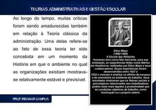 TEORIAS ADMINISTRATIVAS E GESTÃO ESCOLAR

Ao longo do tempo, muitas críticas
foram sendo amadurecidas também
em relação à Teoria clássica da
administração. Uma delas refere-se
ao fato de essa teoria ter sido                              Elton Mayo
                                                             (1880-1949)
concebida    em       um   momento   da                 A Escola das Relações
                                            Humanas teve como fato marcante, para sua
                                           instalação, as experiências feitas numa fábrica
História em que o ambiente no qual        em Hawthorne, realizadas por Elton Mayo e seus
                                              colaboradores. Essas experiências foram
as organizações existiam mostrava-                    desenvolvidas entre 1927 e
                                          1932 e visavam a analisar os efeitos do cansaço
                                           e da monotonia no ambiente de trabalho. Seus
se relativamente estável e previsível.     resultados mostraram que os fatores sociais e
                                            psicológicos relacionados aos trabalhadores
                                           podem estar mais ligados à produtividade que
                                              às condições objetivas de trabalho, como
                                                   iluminação ou o próprio salário.

PROF RIBAMAR CAMPOS                                                                 16
 