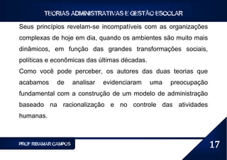 TEORIAS ADMINISTRATIVAS E GESTÃO ESCOLAR

Seus princípios revelam-se incompatíveis com as organizações
complexas de hoje em dia, quando os ambientes são muito mais
dinâmicos, em função das grandes transformações sociais,
políticas e econômicas das últimas décadas.
Como você pode perceber, os autores das duas teorias que
acabamos      de      analisar   evidenciaram   uma   preocupação
fundamental com a construção de um modelo de administração
baseado na racionalização e no controle das atividades
humanas.



PROF RIBAMAR CAMPOS                                                 17
 