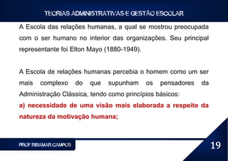 TEORIAS ADMINISTRATIVAS E GESTÃO ESCOLAR

A Escola das relações humanas, a qual se mostrou preocupada
com o ser humano no interior das organizações. Seu principal
representante foi Elton Mayo (1880-1949).


A Escola de relações humanas percebia o homem como um ser
mais   complexo       do   que   supunham   os   pensadores   da
Administração Clássica, tendo como princípios básicos:
a) necessidade de uma visão mais elaborada a respeito da
natureza da motivação humana;



PROF RIBAMAR CAMPOS                                                19
 