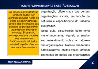 TEORIAS ADMINISTRATIVAS E GESTÃO ESCOLAR

 As teorias administrativas   organização diferenciada das demais
     também podem ser
                              organizações sociais, em função da
identificadas pelo nome de
  estilo de administração.    natureza e especificidade do trabalho
Sendo este o conjunto das
 práticas de planejamento,    que produz.
   organização, direção e     Nesta aula, discutiremos outro tema
    controle. Esse estilo
 corresponde aos padrões      muito importante, visando a ampliar
      comportamentais
  habitualmente adotados      seu entendimento sobre a natureza
no trabalho pelas diversas    das organizações. Trata-se das teorias
  práticas administrativas.
                              administrativas, muitas vezes também
                              chamadas de teorias das organizações

PROF RIBAMAR CAMPOS                                                    2
 