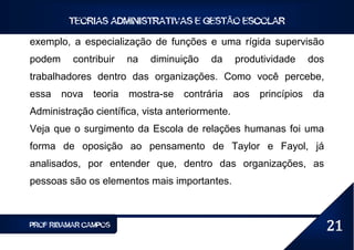 TEORIAS ADMINISTRATIVAS E GESTÃO ESCOLAR

exemplo, a especialização de funções e uma rígida supervisão
podem     contribuir    na   diminuição   da     produtividade      dos
trabalhadores dentro das organizações. Como você percebe,
essa    nova   teoria   mostra-se   contrária    aos   princípios   da
Administração científica, vista anteriormente.
Veja que o surgimento da Escola de relações humanas foi uma
forma de oposição ao pensamento de Taylor e Fayol, já
analisados, por entender que, dentro das organizações, as
pessoas são os elementos mais importantes.



PROF RIBAMAR CAMPOS                                                       21
 