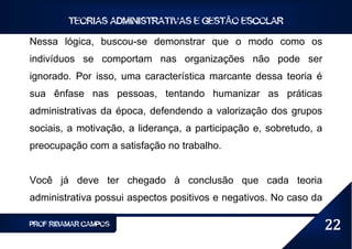 TEORIAS ADMINISTRATIVAS E GESTÃO ESCOLAR

Nessa lógica, buscou-se demonstrar que o modo como os
indivíduos se comportam nas organizações não pode ser
ignorado. Por isso, uma característica marcante dessa teoria é
sua ênfase nas pessoas, tentando humanizar as práticas
administrativas da época, defendendo a valorização dos grupos
sociais, a motivação, a liderança, a participação e, sobretudo, a
preocupação com a satisfação no trabalho.


Você já deve ter chegado à conclusão que cada teoria
administrativa possui aspectos positivos e negativos. No caso da

PROF RIBAMAR CAMPOS                                                 22
 
