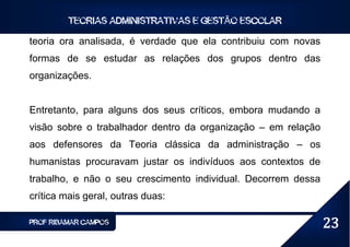 TEORIAS ADMINISTRATIVAS E GESTÃO ESCOLAR

teoria ora analisada, é verdade que ela contribuiu com novas
formas de se estudar as relações dos grupos dentro das
organizações.


Entretanto, para alguns dos seus críticos, embora mudando a
visão sobre o trabalhador dentro da organização – em relação
aos defensores da Teoria clássica da administração – os
humanistas procuravam justar os indivíduos aos contextos de
trabalho, e não o seu crescimento individual. Decorrem dessa
crítica mais geral, outras duas:

PROF RIBAMAR CAMPOS                                            23
 
