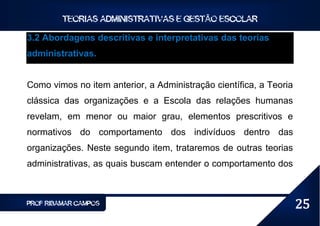 TEORIAS ADMINISTRATIVAS E GESTÃO ESCOLAR

3.2 Abordagens descritivas e interpretativas das teorias
administrativas.


Como vimos no item anterior, a Administração científica, a Teoria
clássica das organizações e a Escola das relações humanas
revelam, em menor ou maior grau, elementos prescritivos e
normativos do comportamento dos indivíduos dentro das
organizações. Neste segundo item, trataremos de outras teorias
administrativas, as quais buscam entender o comportamento dos



PROF RIBAMAR CAMPOS                                                 25
 
