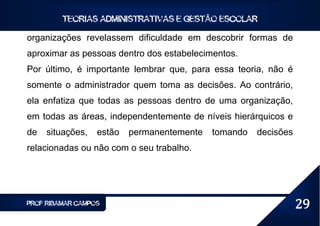 TEORIAS ADMINISTRATIVAS E GESTÃO ESCOLAR

organizações revelassem dificuldade em descobrir formas de
aproximar as pessoas dentro dos estabelecimentos.
Por último, é importante lembrar que, para essa teoria, não é
somente o administrador quem toma as decisões. Ao contrário,
ela enfatiza que todas as pessoas dentro de uma organização,
em todas as áreas, independentemente de níveis hierárquicos e
de   situações,   estão   permanentemente   tomando   decisões
relacionadas ou não com o seu trabalho.




PROF RIBAMAR CAMPOS                                              29
 