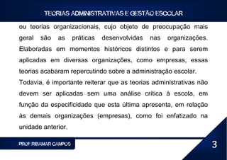 TEORIAS ADMINISTRATIVAS E GESTÃO ESCOLAR

ou teorias organizacionais, cujo objeto de preocupação mais
geral   são   as      práticas   desenvolvidas   nas   organizações.
Elaboradas em momentos históricos distintos e para serem
aplicadas em diversas organizações, como empresas, essas
teorias acabaram repercutindo sobre a administração escolar.
Todavia, é importante reiterar que as teorias administrativas não
devem ser aplicadas sem uma análise crítica à escola, em
função da especificidade que esta última apresenta, em relação
às demais organizações (empresas), como foi enfatizado na
unidade anterior.

PROF RIBAMAR CAMPOS                                                    3
 