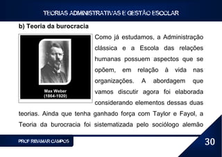 TEORIAS ADMINISTRATIVAS E GESTÃO ESCOLAR

b) Teoria da burocracia
                          Como já estudamos, a Administração
                          clássica e a Escola das relações
                          humanas possuem aspectos que se
                          opõem,   em     relação   à   vida   nas
                          organizações.    A   abordagem       que
         Max Weber        vamos discutir agora foi elaborada
         (1864-1920)
                          considerando elementos dessas duas
teorias. Ainda que tenha ganhado força com Taylor e Fayol, a
Teoria da burocracia foi sistematizada pelo sociólogo alemão

PROF RIBAMAR CAMPOS                                                  30
 