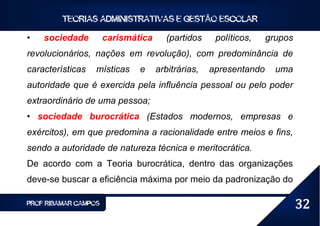 TEORIAS ADMINISTRATIVAS E GESTÃO ESCOLAR

•   sociedade         carismática     (partidos     políticos,    grupos
revolucionários, nações em revolução), com predominância de
características   místicas    e     arbitrárias,   apresentando     uma
autoridade que é exercida pela influência pessoal ou pelo poder
extraordinário de uma pessoa;
• sociedade burocrática (Estados modernos, empresas e
exércitos), em que predomina a racionalidade entre meios e fins,
sendo a autoridade de natureza técnica e meritocrática.
De acordo com a Teoria burocrática, dentro das organizações
deve-se buscar a eficiência máxima por meio da padronização do

PROF RIBAMAR CAMPOS                                                        32
 