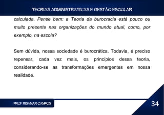 TEORIAS ADMINISTRATIVAS E GESTÃO ESCOLAR

calculada. Pense bem: a Teoria da burocracia está pouco ou
muito presente nas organizações do mundo atual, como, por
exemplo, na escola?


Sem dúvida, nossa sociedade é burocrática. Todavia, é preciso
repensar,    cada     vez   mais,   os   princípios   dessa   teoria,
considerando-se as transformações emergentes em nossa
realidade.




PROF RIBAMAR CAMPOS                                                     34
 