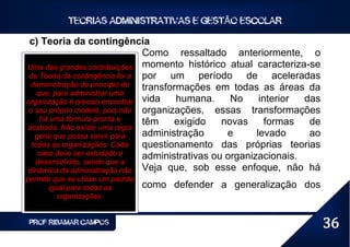 TEORIAS ADMINISTRATIVAS E GESTÃO ESCOLAR

 c) Teoria da contingência
                                 Como ressaltado anteriormente, o
Uma das grandes contribuições momento histórico atual caracteriza-se
 da Teoria da contingência foi a por    um período de aceleradas
 demonstração do princípio de    transformações em todas as áreas da
    que, para administrar uma
organização é preciso encontrar vida     humana.     No     interior das
 o seu próprio modelo, pois não organizações, essas transformações
     há uma fórmula pronta e     têm     exigido   novas      formas  de
acabada. Não existe uma regra
   geral que possa servir para   administração      e      levado     ao
  todas as organizações. Cada    questionamento das próprias teorias
    caso deve ser estudado e     administrativas ou organizacionais.
   desenvolvido, sendo que a
dinâmica da administração não Veja que, sob esse enfoque, não há
permite que se utilize um padrão
      igual para todas as          como defender a generalização dos
         organizações.


 PROF RIBAMAR CAMPOS                                                       36
 
