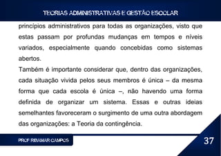 TEORIAS ADMINISTRATIVAS E GESTÃO ESCOLAR

princípios administrativos para todas as organizações, visto que
estas passam por profundas mudanças em tempos e níveis
variados, especialmente quando concebidas como sistemas
abertos.
Também é importante considerar que, dentro das organizações,
cada situação vivida pelos seus membros é única – da mesma
forma que cada escola é única –, não havendo uma forma
definida de organizar um sistema. Essas e outras ideias
semelhantes favoreceram o surgimento de uma outra abordagem
das organizações: a Teoria da contingência.

PROF RIBAMAR CAMPOS                                                37
 