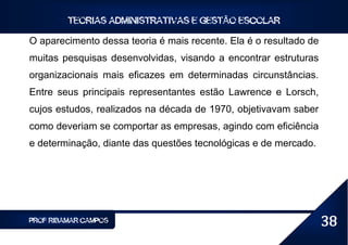 TEORIAS ADMINISTRATIVAS E GESTÃO ESCOLAR

O aparecimento dessa teoria é mais recente. Ela é o resultado de
muitas pesquisas desenvolvidas, visando a encontrar estruturas
organizacionais mais eficazes em determinadas circunstâncias.
Entre seus principais representantes estão Lawrence e Lorsch,
cujos estudos, realizados na década de 1970, objetivavam saber
como deveriam se comportar as empresas, agindo com eficiência
e determinação, diante das questões tecnológicas e de mercado.




PROF RIBAMAR CAMPOS                                                38
 