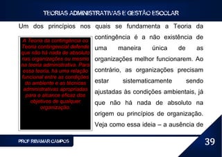 TEORIAS ADMINISTRATIVAS E GESTÃO ESCOLAR

Um dos princípios nos quais se fundamenta a Teoria da

A Teoria da contingência ou
                                 contingência é a não existência de
Teoria contingencial defende     uma     maneira    única    de      as
que não há nada de absoluto
nas organizações ou mesmo        organizações melhor funcionarem. Ao
na teoria administrativa. Para
 essa teoria, há uma relação     contrário, as organizações precisam
funcional entre as condições
  do ambiente e as técnicas      estar    sistematicamente        sendo
 administrativas apropriadas
  para o alcance eficaz dos
                                 ajustadas às condições ambientais, já
    objetivos de qualquer        que não há nada de absoluto na
         organização.
                                 origem ou princípios de organização.
                                 Veja como essa ideia – a ausência de

PROF RIBAMAR CAMPOS                                                       39
 