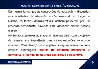 TEORIAS ADMINISTRATIVAS E GESTÃO ESCOLAR

Da mesma forma que as concepções de educação – discutidas
nas faculdades de educação – vêm evoluindo ao longo da
história, as teorias administrativas também passaram por um
processo semelhante, havendo uma variedade grande dessas
teorias.
Porém, focalizaremos aqui apenas algumas delas com o objetivo
de ressaltar sua importância para as organizações no mundo
moderno. Para alcançar esse objetivo, as agruparemos em duas
grandes abordagens: teorias de natureza prescritiva e
normativa, e teorias de natureza explicativa e descritiva.

PROF RIBAMAR CAMPOS                                             4
 