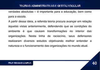 TEORIAS ADMINISTRATIVAS E GESTÃO ESCOLAR

verdades absolutas – é importante para a educação, bem como
para a escola.
A partir dessa ideia, a referida teoria procura avançar em relação
àquelas vistas anteriormente, defendendo que as condições do
ambiente é que causam transformações no interior das
organizações. Nesta linha de raciocínio, seus defensores
realizaram diversos estudos objetivando melhor entender a
natureza e o funcionamento das organizações no mundo atual.




PROF RIBAMAR CAMPOS                                                  40
 