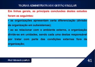 TEORIAS ADMINISTRATIVAS E GESTÃO ESCOLAR

Em linhas gerais, as principais conclusões destes estudos
foram as seguintes:
• as organizações apresentam certa diferenciação (divisão
da organização em subsistemas);
• ao se relacionar com o ambiente externo, a organização
divide-se em unidades, sendo cada uma destas responsável
por tratar com parte das condições externas fora da
organização;




PROF RIBAMAR CAMPOS                                         41
 