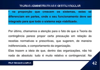 TEORIAS ADMINISTRATIVAS E GESTÃO ESCOLAR

• na proporção que crescem os sistemas, estes se
diferenciam em partes, onde o seu funcionamento deve ser
integrado para que todo o sistema seja viabilizado.


Por último, chamamos a atenção para o fato de que a Teoria da
contingência parece propor certa precaução em relação às
receitas normativas e prescritivas, que sugerem, de maneira
indiferenciada, o comportamento da organização.
Elas trazem a ideia de que, dentro das organizações, não há
nada de absoluto: tudo é muito relativo e contingencial. Na

PROF RIBAMAR CAMPOS                                             42
 