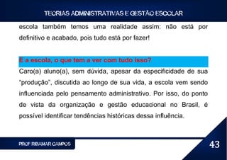TEORIAS ADMINISTRATIVAS E GESTÃO ESCOLAR

escola também temos uma realidade assim: não está por
definitivo e acabado, pois tudo está por fazer!


E a escola, o que tem a ver com tudo isso?
Caro(a) aluno(a), sem dúvida, apesar da especificidade de sua
“produção”, discutida ao longo de sua vida, a escola vem sendo
influenciada pelo pensamento administrativo. Por isso, do ponto
de vista da organização e gestão educacional no Brasil, é
possível identificar tendências históricas dessa influência.



PROF RIBAMAR CAMPOS                                               43
 