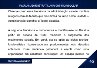 TEORIAS ADMINISTRATIVAS E GESTÃO ESCOLAR

Observe como essa tendência da administração escolar mantém
relações com as teorias que discutimos no início desta unidade –
Administração científica e Teoria clássica.


A segunda tendência – democrática – manifesta-se no Brasil a
partir da década de 1980, mediante o surgimento dos
movimentos sociais. Em geral, ela se opõe às ideias técnico-
funcionalistas (conservadoras) predominantes nas décadas
anteriores. Essa tendência perceberá a escola como uma
organização em constante construção; um espaço público no

PROF RIBAMAR CAMPOS                                                45
 