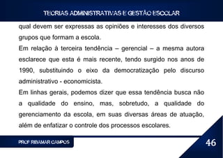 TEORIAS ADMINISTRATIVAS E GESTÃO ESCOLAR

qual devem ser expressas as opiniões e interesses dos diversos
grupos que formam a escola.
Em relação à terceira tendência – gerencial – a mesma autora
esclarece que esta é mais recente, tendo surgido nos anos de
1990, substituindo o eixo da democratização pelo discurso
administrativo - economicista.
Em linhas gerais, podemos dizer que essa tendência busca não
a qualidade do ensino, mas, sobretudo, a qualidade do
gerenciamento da escola, em suas diversas áreas de atuação,
além de enfatizar o controle dos processos escolares.

PROF RIBAMAR CAMPOS                                              46
 