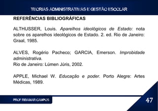 TEORIAS ADMINISTRATIVAS E GESTÃO ESCOLAR

REFERÊNCIAS BIBLIOGRÁFICAS

ALTHUSSER, Louis. Aparelhos ideológicos de Estado: nota
sobre os aparelhos ideológicos de Estado. 2. ed. Rio de Janeiro:
Graal, 1985.

ALVES, Rogério Pacheco; GARCIA, Emerson. Improbidade
administrativa.
Rio de Janeiro: Lúmen Júris, 2002.

APPLE, Michael W. Educação e poder. Porto Alegre: Artes
Médicas, 1989.


PROF RIBAMAR CAMPOS                                                47
 