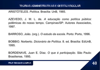 TEORIAS ADMINISTRATIVAS E GESTÃO ESCOLAR

ARISTÓTELES. Política. Brasília: UnB, 1985.

AZEVEDO, J. M. L. de. A educação como política pública:
polêmicas do nosso tempo. Campinas/SP: Autores Associados,
1997.

BARROSO, João. (org.). O estudo da escola. Porto: Porto, 1996.

BOBBIO. Norberto. Dicionário de Política. 8. ed. Brasília: EdUnB,
1995.

BORDENAVE, Juan E. Díaz. O que é participação. São Paulo:
Brasiliense, 1995.

PROF RIBAMAR CAMPOS                                                 48
 