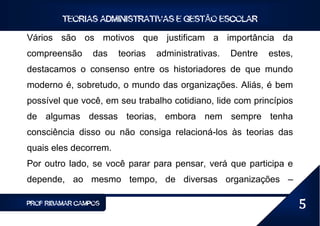 TEORIAS ADMINISTRATIVAS E GESTÃO ESCOLAR

Vários são os motivos que justificam a importância da
compreensão      das   teorias   administrativas.   Dentre   estes,
destacamos o consenso entre os historiadores de que mundo
moderno é, sobretudo, o mundo das organizações. Aliás, é bem
possível que você, em seu trabalho cotidiano, lide com princípios
de algumas dessas teorias, embora nem sempre tenha
consciência disso ou não consiga relacioná-los às teorias das
quais eles decorrem.
Por outro lado, se você parar para pensar, verá que participa e
depende, ao mesmo tempo, de diversas organizações –

PROF RIBAMAR CAMPOS                                                   5
 