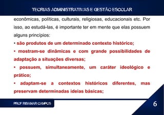 TEORIAS ADMINISTRATIVAS E GESTÃO ESCOLAR

econômicas, políticas, culturais, religiosas, educacionais etc. Por
isso, ao estudá-las, é importante ter em mente que elas possuem
alguns princípios:
• são produtos de um determinado contexto histórico;
• mostram-se dinâmicas e com grande possibilidades de
adaptação a situações diversas;
• possuem, simultaneamente, um caráter ideológico e
prático;
•   adaptam-se       a   contextos   históricos   diferentes,   mas
preservam determinadas ideias básicas;

PROF RIBAMAR CAMPOS                                                   6
 