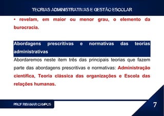 TEORIAS ADMINISTRATIVAS E GESTÃO ESCOLAR

• revelam, em maior ou menor grau, o elemento da
burocracia.


Abordagens       prescritivas   e   normativas   das   teorias
administrativas
Abordaremos neste item três das principais teorias que fazem
parte das abordagens prescritivas e normativas: Administração
científica, Teoria clássica das organizações e Escola das
relações humanas.



PROF RIBAMAR CAMPOS                                              7
 