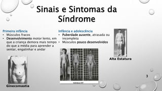 Sinais e Sintomas da
Síndrome
3
Primeira infância
• Músculos fracos
• Desenvolvimento motor lento, em
que a criança demora mais tempo
do que a média para aprender a
sentar, engatinhar e andar
Infância e adolescência
• Puberdade ausente, atrasada ou
incompleta
• Músculos pouco desenvolvidos
Ginecomastia
Alta Estatura
 