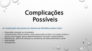 6
Complicações
Possíveis
As complicações decorrentes da síndrome de Klinefelter podem incluir:
• Puberdade atrasada ou incompleta
• Características físicas visíveis, como pouco pelo na face e no corpo, braços e
pernas mais longos, pouco desenvolvimento muscular e ginecomastia
• Deficiências, déficit de atenção ou problemas de desenvolvimento social
• Infertilidade
• Osteoporose
 