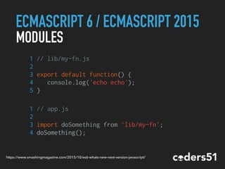 ECMASCRIPT 6 / ECMASCRIPT 2015
MODULES
1 // lib/my-fn.js
2
3 export default function() {
4 console.log('echo echo');
5 }
1 // app.js
2
3 import doSomething from 'lib/my-fn';
4 doSomething();
https://www.smashingmagazine.com/2015/10/es6-whats-new-next-version-javascript/
 