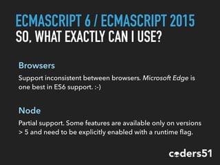ECMASCRIPT 6 / ECMASCRIPT 2015
SO, WHAT EXACTLY CAN I USE?
Browsers
Support inconsistent between browsers. Microsoft Edge is
one best in ES6 support. :-)
Node
Partial support. Some features are available only on versions
> 5 and need to be explicitly enabled with a runtime ﬂag.
 