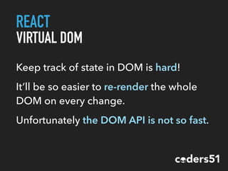 REACT
VIRTUAL DOM
Keep track of state in DOM is hard!
It’ll be so easier to re-render the whole
DOM on every change.
Unfortunately the DOM API is not so fast.
 