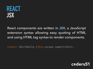 REACT
JSX
return <div>Hello {this.props.name}</div>;
React components are written in JSX, a JavaScript
extension syntax allowing easy quoting of HTML
and using HTML tag syntax to render components.
 