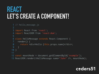 REACT
LET’S CREATE A COMPONENT!
1 // hello_message.js
2
3 import React from 'react';
4 import ReactDOM from 'react-dom';
5
6 class HelloMessage extends React.Component {
7 render() {
8 return <div>Hello {this.props.name}</div>;
9 }
10 }
11
12 const mountNode = document.getElementById('example');
13 ReactDOM.render(<HelloMessage name="John" />, mountNode);
 