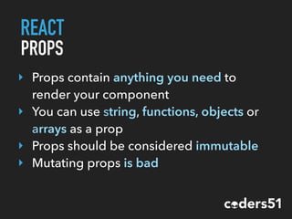 REACT
PROPS
‣ Props contain anything you need to
render your component
‣ You can use string, functions, objects or
arrays as a prop
‣ Props should be considered immutable
‣ Mutating props is bad
 