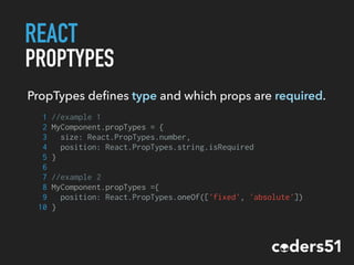REACT
PROPTYPES
PropTypes deﬁnes type and which props are required.
1 //example 1
2 MyComponent.propTypes = {
3 size: React.PropTypes.number,
4 position: React.PropTypes.string.isRequired
5 }
6
7 //example 2
8 MyComponent.propTypes ={
9 position: React.PropTypes.oneOf(['fixed', 'absolute'])
10 }
 